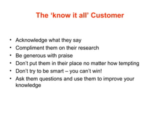 The ‘know it all’ Customer
• Acknowledge what they say
• Compliment them on their research
• Be generous with praise
• Don’t put them in their place no matter how tempting
• Don’t try to be smart – you can’t win!
• Ask them questions and use them to improve your
knowledge
 