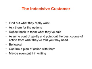 The Indecisive Customer
• Find out what they really want
• Ask them for the options
• Reflect back to them what they’ve said
• Assume control gently and point out the best course of
action from what they’ve told you they need
• Be logical
• Confirm a plan of action with them
• Maybe even put it in writing
 