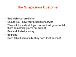 The Suspicious Customer
• Establish your credibility
• Ensure you know your product or service
• They will try and catch you out so don’t guess or tell
them something you’re not sure of
• Be careful what you say
• Be polite
• Don’t take it personally, they don’t trust anyone!
 