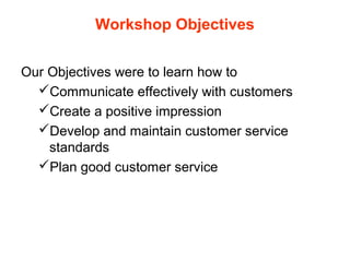 Workshop Objectives
Our Objectives were to learn how to
Communicate effectively with customers
Create a positive impression
Develop and maintain customer service
standards
Plan good customer service
 