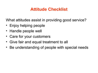 Attitude Checklist
What attitudes assist in providing good service?
• Enjoy helping people
• Handle people well
• Care for your customers
• Give fair and equal treatment to all
• Be understanding of people with special needs
 