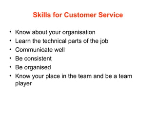 Skills for Customer Service
• Know about your organisation
• Learn the technical parts of the job
• Communicate well
• Be consistent
• Be organised
• Know your place in the team and be a team
player
 