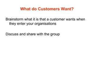 What do Customers Want?
Brainstorm what it is that a customer wants when
they enter your organisations
Discuss and share with the group
 