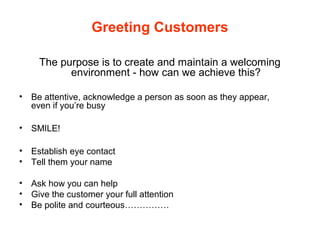 Greeting Customers
The purpose is to create and maintain a welcoming
environment - how can we achieve this?
• Be attentive, acknowledge a person as soon as they appear,
even if you’re busy
• SMILE!
• Establish eye contact
• Tell them your name
• Ask how you can help
• Give the customer your full attention
• Be polite and courteous……………
 