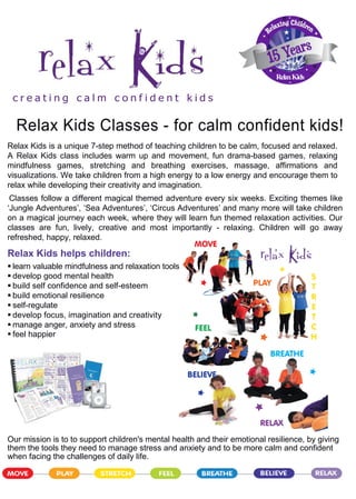 RelaxKids
c r e a t i n g c a l m c o n f i d e n t k i d s
Relax Kids Classes - for calm confident kids!
Relax Kids is a unique 7-step method of teaching children to be calm, focused and relaxed.
A Relax Kids class includes warm up and movement, fun drama-based games, relaxing
mindfulness games, stretching and breathing exercises, massage, affirmations and
visualizations. We take children from a high energy to a low energy and encourage them to
relax while developing their creativity and imagination.
Classes follow a different magical themed adventure every six weeks. Exciting themes like
‘Jungle Adventures’, ‘Sea Adventures’, ‘Circus Adventures’ and many more will take children
on a magical journey each week, where they will learn fun themed relaxation activities. Our
classes are fun, lively, creative and most importantly - relaxing. Children will go away
refreshed, happy, relaxed.
Relax Kids helps children:
 learn valuable mindfulness and relaxation tools
 develop good mental health
 build self confidence and self-esteem
 build emotional resilience
 self-regulate
 develop focus, imagination and creativity
 manage anger, anxiety and stress
 feel happier
Our mission is to to support children's mental health and their emotional resilience, by giving
them the tools they need to manage stress and anxiety and to be more calm and confident
when facing the challenges of daily life.
 