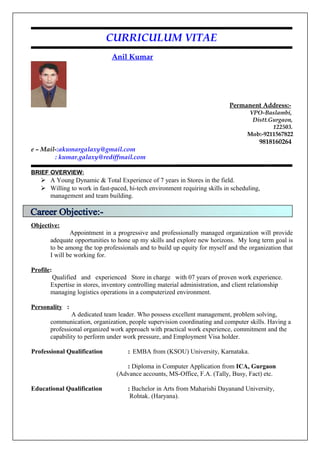 CURRICULUM VITAE
Anil Kumar
Permanent Address:-
VPO-Baslambi,
Distt.Gurgaon,
122503.
Mob:-9211567822
9818160264
e – Mail-:akumargalaxy@gmail.com
: kumar.galaxy@rediffmail.com
BRIEF OVERVIEW:
 A Young Dynamic & Total Experience of 7 years in Stores in the field.
 Willing to work in fast-paced, hi-tech environment requiring skills in scheduling,
management and team building.
Objective:
Appointment in a progressive and professionally managed organization will provide
adequate opportunities to hone up my skills and explore new horizons. My long term goal is
to be among the top professionals and to build up equity for myself and the organization that
I will be working for.
Profile:
Qualified and experienced Store in charge with 07 years of proven work experience.
Expertise in stores, inventory controlling material administration, and client relationship
managing logistics operations in a computerized environment.
Personality :
A dedicated team leader. Who possess excellent management, problem solving,
communication, organization, people supervision coordinating and computer skills. Having a
professional organized work approach with practical work experience, commitment and the
capability to perform under work pressure, and Employment Visa holder.
Professional Qualification : EMBA from (KSOU) University, Karnataka.
: Diploma in Computer Application from ICA, Gurgaon
(Advance accounts, MS-Office, F.A. (Tally, Busy, Fact) etc.
Educational Qualification : Bachelor in Arts from Maharishi Dayanand University,
Rohtak. (Haryana).
 