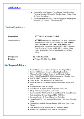 Anil Kumar
 Reported To Store Manager On A Regular Basis Regarding
The Need/Demand Of Items So That The Future Orders Could
Be Placed Accordingly.
 Monitored The Functioning Of Store Equipment And Reported
Problems And Failures To The Supervisor.
Organization : KVTEK Power Systems Pvt. Ltd.
Company Profile : KVTEK Designs And Manufacture The Most Technically
Advanced And Easy To Use Products For High Voltage,
High Current And High Power Test Systems And
Measurement Instruments Having BHEL ,NTPC ,Siemens
Polycab, Alstom , Mehru, NHPC, BHEL, Alfnar, Gupta
Power & Schneider Electric,ToshibaIndia etc.As Major
Client.
Designation : STORE KEEPER
Duration : 1st
May 2012 To June 2016.
 General Supervision of Store, Manpower Handling In Store.
 Review Of Shortages, Concerns & Pending Issue Status.
 Making Non Moving Item Report Every Month & Reduce.
 Daily Critical Stock of RM, BOM, Consumable, Paints Etc Item.
 RGP & NRGP Prepare As Per Requirement.
 Audit Action Plans, Compliance & Implements..
 Paints, Chemical, Oils Monitoring Shelf Life as Per MSDS With
Fifo.
 Responsible For Issue & Receipts.
 New Kaizens & Improvements Project For Store Dept.
 Daily Morning Meeting With Store Team.
 Responsible For All Store Stock To Be Match With Stock Physical.
 Rejection Status & Scrap Disposal Plan With Hod.
 Inventory Review & Control Bom, Rm, Tools Etc.
 Stores Round For 1s-5s Maintain Main Store, Paint Store, Chemical
Store.
 Store Objective/Goals Status & Review With Store Team Every
Month.
 Abc Analysis Every Months Base of Cumulative Value.
 Control On Returnable & 57f4 Material Transactions.
 