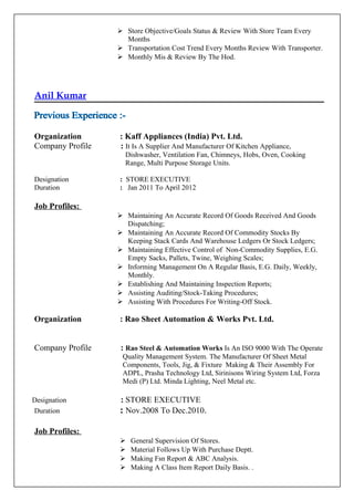  Store Objective/Goals Status & Review With Store Team Every
Months
 Transportation Cost Trend Every Months Review With Transporter.
 Monthly Mis & Review By The Hod.
Anil Kumar
Organization : Kaff Appliances (India) Pvt. Ltd.
Company Profile : It Is A Supplier And Manufacturer Of Kitchen Appliance,
Dishwasher, Ventilation Fan, Chimneys, Hobs, Oven, Cooking
Range, Multi Purpose Storage Units.
Designation : STORE EXECUTIVE
Duration : Jan 2011 To April 2012
Job Profiles:
 Maintaining An Accurate Record Of Goods Received And Goods
Dispatching;
 Maintaining An Accurate Record Of Commodity Stocks By
Keeping Stack Cards And Warehouse Ledgers Or Stock Ledgers;
 Maintaining Effective Control of Non-Commodity Supplies, E.G.
Empty Sacks, Pallets, Twine, Weighing Scales;
 Informing Management On A Regular Basis, E.G. Daily, Weekly,
Monthly.
 Establishing And Maintaining Inspection Reports;
 Assisting Auditing/Stock-Taking Procedures;
 Assisting With Procedures For Writing-Off Stock.
Organization : Rao Sheet Automation & Works Pvt. Ltd.
Company Profile : Rao Steel & Automation Works Is An ISO 9000 With The Operate
Quality Management System. The Manufacturer Of Sheet Metal
Components, Tools, Jig, & Fixture Making & Their Assembly For
ADPL, Prasha Technology Ltd, Sirinisons Wiring System Ltd, Forza
Medi (P) Ltd. Minda Lighting, Neel Metal etc.
Designation : STORE EXECUTIVE
Duration : Nov.2008 To Dec.2010.
Job Profiles:
 General Supervision Of Stores.
 Material Follows Up With Purchase Deptt.
 Making Fsn Report & ABC Analysis.
 Making A Class Item Report Daily Basis. .
 