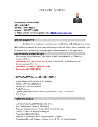 CURRICULUM VITAE
Mohammad Zubairuddin
Al-Musif,Exit-5
Riyadh, Saudi Arabia.
Mobile: +966-537390551
E-Mail:- zubair4prince@gmail.com, z41zubair@yahoo.com
CAREER OBJECTIVE
Looking for an esteemed organization that would utilize and challenges my current
skills and improve knowledge to achieve goals through hard work and persistence and to be a part
of the team works dynamically towards the growth and development of the organization.
EDUCATIONAL QUALIFICATION
 Matriculation from Chaithanya Vidya Mandir School, Andhra Pradesh by 1st
Division
securing 60.33 %.
 Diploma in CIVIL DRAUGHTSMAN, From Thirumala ITC, Andhra Pradesh by 1st
Division securing 66.34 %.
 Diploma in MEP DRAUGHTSMANSHIP
 Diploma in ARCHITECTURE
PROFESSIONAL QUALIFICATION:
 Auto-CADD with 2D Drafting & 3D Modeling.
 MICRO STATION 2D Drafting.
 3ds Max with Interior & Exterior.
 Adobe Photoshop.
 Operating System windows 98 and 2000 professional, 2000 XP, SP2 & SP3.
 P.G.D.C.A.
TECHNICAL SKILLS
 C.A.D (Computer Aided Drafting) in 2D & 3D.
 M.E.P (Mechanical, Electrical, Plumbing.)
 Preparing Electromechanical Tender, Shop, As built Drawing.
 Drafting of Electrical Single Line Diagram.
 Preparation of Panel Schedule.
 Preparing of Electromechanical Panels Schematic Diagrams
 Preparation of As built Drawings Lighting, Power & All Low Current System.
 