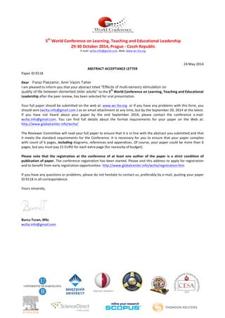  
5th
	
  World	
  Conference	
  on	
  Learning,	
  Teaching	
  and	
  Educational	
  Leadership	
  
29-­‐30	
  October	
  2014,	
  Prague	
  -­‐	
  Czech	
  Republic	
  
E-­‐mail:	
  wclta.info@gmail.com,	
  Web:	
  www.wc-­‐lta.org	
  	
  
	
  
24	
  May	
  2014	
  
ABSTRACT	
  ACCEPTANCE	
  LETTER	
  
Paper	
  ID:9118	
  
	
  
Dear	
  	
  	
  	
  Faraz Pakzamir, Amir Vazini Taher
I	
  am	
  pleased	
  to	
  inform	
  you	
  that	
  your	
  abstract	
  titled	
  “Effects of multi-sensory stimulation on
quality of life between demented older adults”	
  to	
  the	
  5
th
	
  World	
  Conference	
  on	
  Learning,	
  Teaching	
  and	
  Educational	
  
Leadership	
  after	
  the	
  peer	
  review,	
  has	
  been	
  selected	
  for	
  oral	
  presentation.	
  
	
  
Your	
  full	
  paper	
  should	
  be	
  submitted	
  on	
  the	
  web	
  at:	
  www.wc-­‐lta.org	
  	
  or	
  If	
  you	
  have	
  any	
  problems	
  with	
  this	
  form,	
  you	
  
should	
  sent	
  (wclta.info@gmail.com	
  )	
  as	
  an	
  email	
  attachment	
  at	
  any	
  time,	
  but	
  by	
  the	
  September	
  20,	
  2014	
  at	
  the	
  latest.	
  
If	
   you	
   have	
   not	
   heard	
   about	
   your	
   paper	
   by	
   the	
   end	
   September	
   2014,	
   please	
   contact	
   the	
   conference	
   e.mail:	
  
wclta.info@gmail.com.	
   You	
   can	
   find	
   full	
   details	
   about	
   the	
   format	
   requirements	
   for	
   your	
   paper	
   on	
   the	
   Web	
   at:	
  
http://www.globalcenter.info/wclta/	
  	
  
	
  
The	
  Reviewer	
  Committee	
  will	
  read	
  your	
  full	
  paper	
  to	
  ensure	
  that	
  it	
  is	
  in	
  line	
  with	
  the	
  abstract	
  you	
  submitted	
  and	
  that	
  
it	
  meets	
  the	
  standard	
  requirements	
  for	
  the	
  Conference.	
  It	
  is	
  necessary	
  for	
  you	
  to	
  ensure	
  that	
  your	
  paper	
  complies	
  
with	
  count	
  of	
  6	
  pages,	
  including	
  diagrams,	
  references	
  and	
  appendices.	
  Of	
  course,	
  your	
  paper	
  could	
  be	
  more	
  than	
  6	
  
pages,	
  but	
  you	
  must	
  pay	
  21	
  EURO	
  for	
  each	
  extra	
  page	
  (for	
  necessity	
  of	
  budget).	
  	
  
	
  
Please	
   note	
   that	
   the	
   registration	
   at	
   the	
   conference	
   of	
   at	
   least	
   one	
   author	
   of	
   the	
   paper	
   is	
   a	
   strict	
   condition	
   of	
  
publication	
  of	
  paper.	
  The	
  conference	
  registration	
  has	
  been	
  started.	
  Please	
  visit	
  this	
  address	
  to	
  apply	
  for	
  registration	
  
and	
  to	
  benefit	
  from	
  early	
  registration	
  opportunities: http://www.globalcenter.info/wclta/registration.htm	
  	
  
	
  
If	
  you	
  have	
  any	
  questions	
  or	
  problems,	
  please	
  do	
  not	
  hesitate	
  to	
  contact	
  us,	
  preferably	
  by	
  e-­‐mail,	
  quoting	
  your	
  paper	
  
ID:9118	
  in	
  all	
  correspondence.	
  
	
  
Yours	
  sincerely,	
  
	
  
	
  
Burcu	
  Turan,	
  MSc	
  
wclta.info@gmail.com	
  	
  
	
  
 