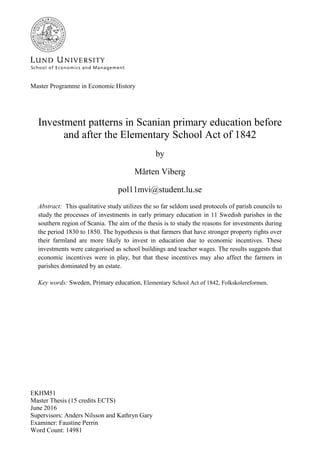 EKHM51
Master Thesis (15 credits ECTS)
June 2016
Supervisors: Anders Nilsson and Kathryn Gary
Examiner: Faustine Perrin
Word Count: 14981
Master Programme in Economic History
Investment patterns in Scanian primary education before
and after the Elementary School Act of 1842
by
Mårten Viberg
pol11mvi@student.lu.se
Abstract: This qualitative study utilizes the so far seldom used protocols of parish councils to
study the processes of investments in early primary education in 11 Swedish parishes in the
southern region of Scania. The aim of the thesis is to study the reasons for investments during
the period 1830 to 1850. The hypothesis is that farmers that have stronger property rights over
their farmland are more likely to invest in education due to economic incentives. These
investments were categorised as school buildings and teacher wages. The results suggests that
economic incentives were in play, but that these incentives may also affect the farmers in
parishes dominated by an estate.
Key words: Sweden, Primary education, Elementary School Act of 1842, Folkskolereformen.
 