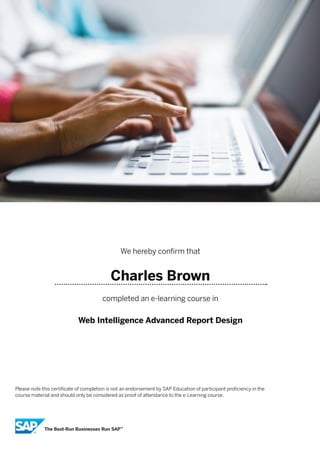 We hereby confirm that
Charles Brown
completed an e-learning course in
Web Intelligence Advanced Report Design
Please note this certificate of completion is not an endorsement by SAP Education of participant proficiency in the
course material and should only be considered as proof of attendance to the e-Learning course.
 