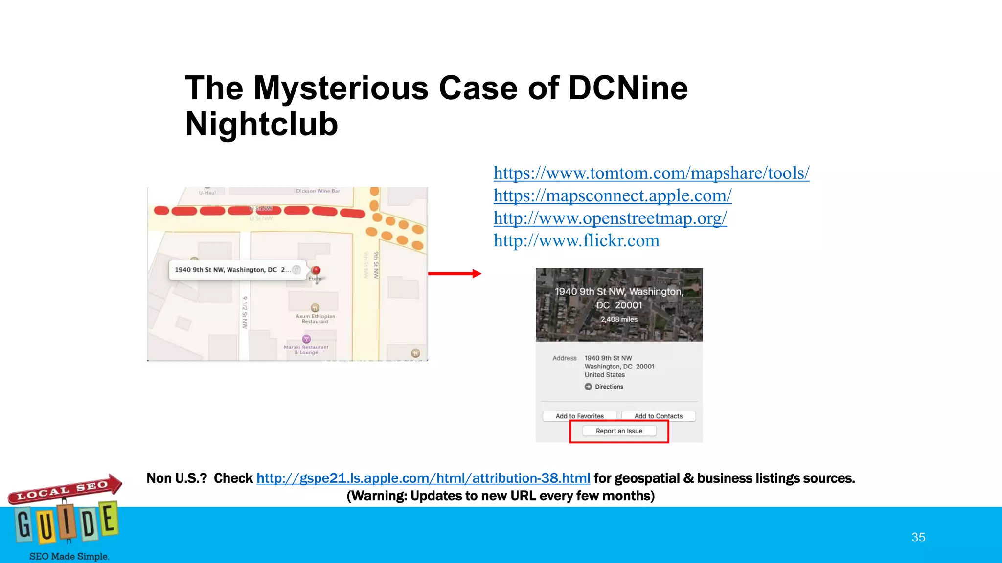The Mysterious Case of DCNine
Nightclub
35
https://www.tomtom.com/mapshare/tools/
https://mapsconnect.apple.com/
http://www.openstreetmap.org/
http://www.flickr.com
Non U.S.? Check http://gspe21.ls.apple.com/html/attribution-38.html for geospatial & business listings sources.
(Warning: Updates to new URL every few months)
 