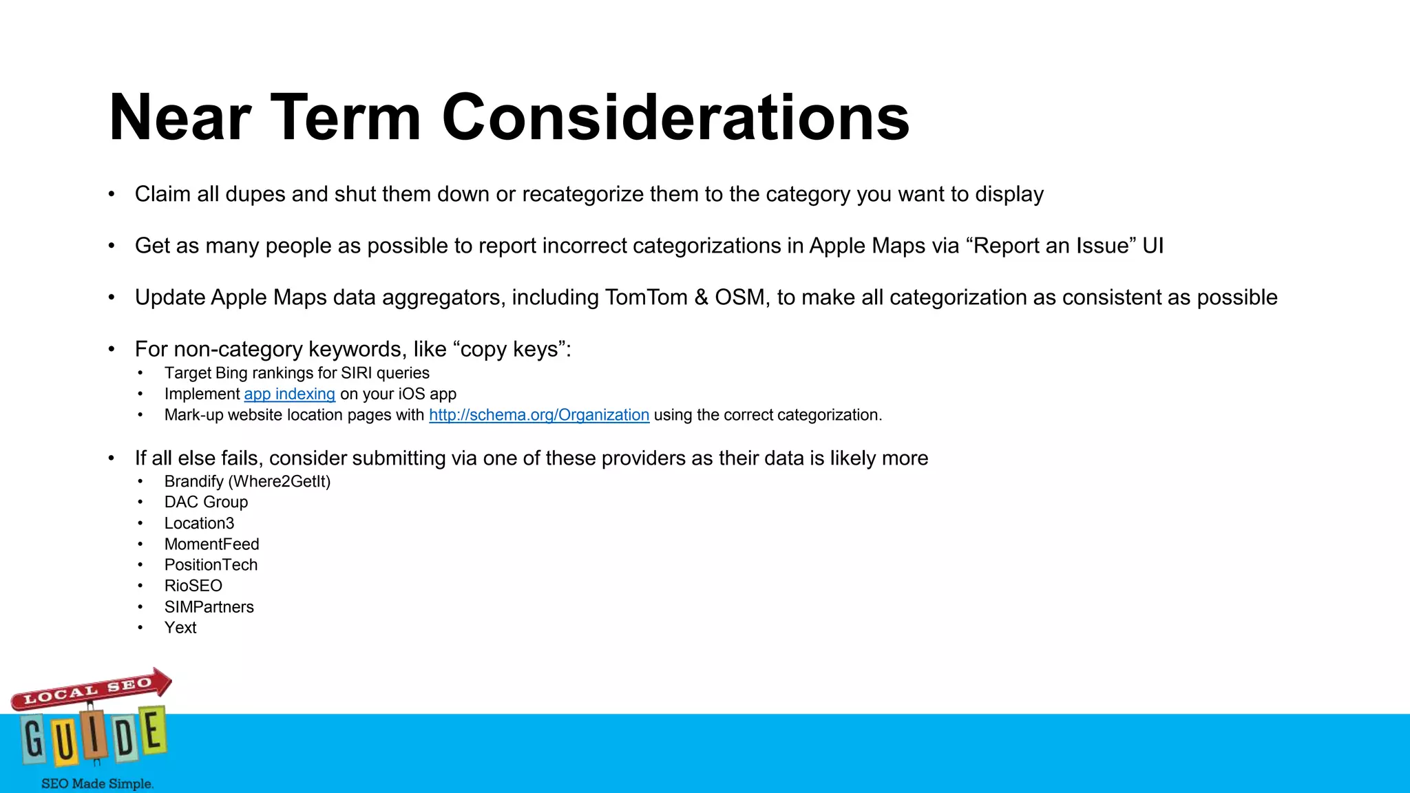 Near Term Considerations
• Claim all dupes and shut them down or recategorize them to the category you want to display
• Get as many people as possible to report incorrect categorizations in Apple Maps via “Report an Issue” UI
• Update Apple Maps data aggregators, including TomTom & OSM, to make all categorization as consistent as possible
• For non-category keywords, like “copy keys”:
• Target Bing rankings for SIRI queries
• Implement app indexing on your iOS app
• Mark-up website location pages with http://schema.org/Organization using the correct categorization.
• If all else fails, consider submitting via one of these providers as their data is likely more
• Brandify (Where2GetIt)
• DAC Group
• Location3
• MomentFeed
• PositionTech
• RioSEO
• SIMPartners
• Yext
 