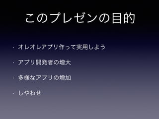 このプレゼンの目的 
• オレオレアプリ作って実用しよう 
• アプリ開発者の増大 
• 多様なアプリの増加 
• しやわせ 
 