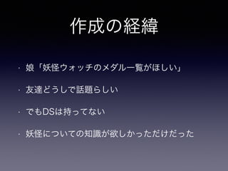 作成の経緯 
• 娘「妖怪ウォッチのメダル一覧がほしい」 
• 友達どうしで話題らしい 
• でもDSは持ってない 
• 妖怪についての知識が欲しかっただけだった 
 