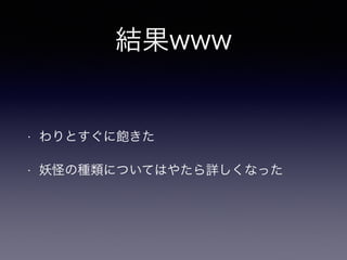 結果www 
• わりとすぐに飽きた 
• 妖怪の種類についてはやたら詳しくなった 
 
