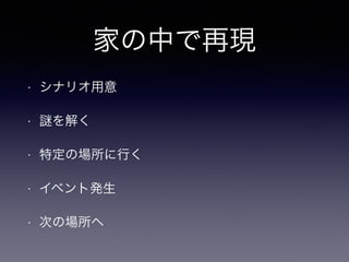 家の中で再現 
• シナリオ用意 
• 謎を解く 
• 特定の場所に行く 
• イベント発生 
• 次の場所へ 
 
