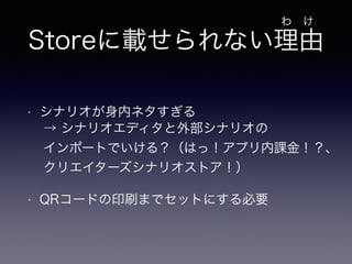 Storeに載せられない理由 
• シナリオが身内ネタすぎる 
! 
• QRコードの印刷までセットにする必要 
わ　け 
→ シナリオエディタと外部シナリオの 
インポートでいける？（はっ！アプリ内課金！？、 
クリエイターズシナリオストア！） 
 