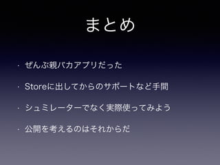 まとめ 
• ぜんぶ親バカアプリだった 
• Storeに出してからのサポートなど手間 
• シュミレーターでなく実際使ってみよう 
• 公開を考えるのはそれからだ 
