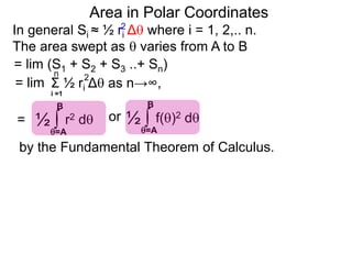 Area in Polar Coordinates
In general Si ≈ ½ ri Δ where i = 1, 2,.. n.
The area swept as  varies from A to B
2
= lim (S1 + S2 + S3 ..+ Sn)
Σ ½ ri Δ as n→∞,
i =1
2n
= lim
= ∫ r2 d½
=A
B
∫ f()2 d½
=A
B
or
by the Fundamental Theorem of Calculus.
 