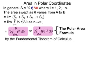 Area in Polar Coordinates
In general Si ≈ ½ ri Δ where i = 1, 2,.. n.
The area swept as  varies from A to B
2
= lim (S1 + S2 + S3 ..+ Sn)
Σ ½ ri Δ as n→∞,
i =1
2n
= lim
= ∫ r2 d½
=A
B
∫ f()2 d½
=A
B
or
The Polar Area
Formula
by the Fundamental Theorem of Calculus.
 