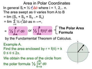 Area in Polar Coordinates
In general Si ≈ ½ ri Δ where i = 1, 2,.. n.
The area swept as  varies from A to B
2
= lim (S1 + S2 + S3 ..+ Sn)
Σ ½ ri Δ as n→∞,
i =1
2n
= lim
= ∫ r2 d½
=A
B
∫ f()2 d½
=A
B
or
k
∫k2 d½  = 0
2π
Example A.
Find the area enclosed by r = f() = k
0 ≤  ≤ 2π.
We obtain the area of the circle from
the polar formula
The Polar Area
Formula
by the Fundamental Theorem of Calculus.
 