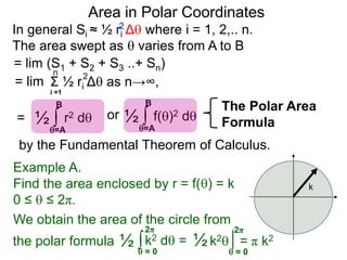 Area in Polar Coordinates
In general Si ≈ ½ ri Δ where i = 1, 2,.. n.
The area swept as  varies from A to B
2
= lim (S1 + S2 + S3 ..+ Sn)
Σ ½ ri Δ as n→∞,
i =1
2n
= lim
= ∫ r2 d½
=A
B
∫ f()2 d½
=A
B
or
k
∫k2 d =½  = 0
2π
Example A.
Find the area enclosed by r = f() = k
0 ≤  ≤ 2π.
We obtain the area of the circle from
k2 = π k2½
 = 0
2π
the polar formula
The Polar Area
Formula
by the Fundamental Theorem of Calculus.
 