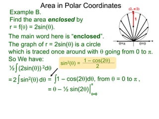 Example B.
Find the area enclosed by
r = f() = 2sin().
1
=π =0
Area in Polar Coordinates
The main word here is “enclosed”.
The graph of r = 2sin() is a circle
which is traced once around with  going from 0 to π.
So We have:
∫(2sin()) 2d
∫1 – cos(2)d,
=  – ½ sin(2)
½
∫sin2() d2 =
=0
π
(2, π/2)
=
sin2() =
1 – cos(2)
2
from  = 0 to π ,
 