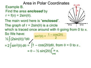 Example B.
Find the area enclosed by
r = f() = 2sin().
1
=π =0
Area in Polar Coordinates
The main word here is “enclosed”.
The graph of r = 2sin() is a circle
which is traced once around with  going from 0 to π.
So We have:
∫(2sin()) 2d
∫1 – cos(2)d,
=  – ½ sin(2)
½
∫sin2() d2 =
=0
π
= π.
(2, π/2)
=
sin2() =
1 – cos(2)
2
from  = 0 to π ,
 