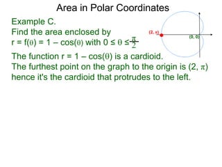 Example C.
Find the area enclosed by
r = f() = 1 – cos() with 0 ≤  ≤
π
2
(0, 0)
Area in Polar Coordinates
The function r = 1 – cos() is a cardioid.
The furthest point on the graph to the origin is (2, π)
hence it's the cardioid that protrudes to the left.
(2, π)
 