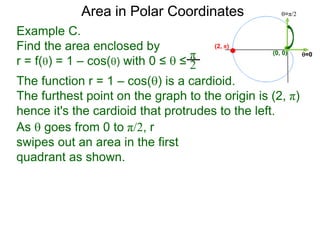 Example C.
Find the area enclosed by
r = f() = 1 – cos() with 0 ≤  ≤
π
2
(0, 0) =0
=π/2Area in Polar Coordinates
The function r = 1 – cos() is a cardioid.
The furthest point on the graph to the origin is (2, π)
hence it's the cardioid that protrudes to the left.
(2, π)
As  goes from 0 to π/2, r
swipes out an area in the first
quadrant as shown.
 