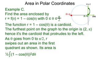 Example C.
Find the area enclosed by
r = f() = 1 – cos() with 0 ≤  ≤
π
2
(0, 0) =0
=π/2Area in Polar Coordinates
The function r = 1 – cos() is a cardioid.
The furthest point on the graph to the origin is (2, π)
hence it's the cardioid that protrudes to the left.
(2, π)
∫(1 – cos())2d½
As  goes from 0 to π/2, r
swipes out an area in the first
quadrant as shown. Its area is
 