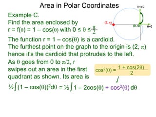 Example C.
Find the area enclosed by
r = f() = 1 – cos() with 0 ≤  ≤
π
2
(0, 0) =0
=π/2Area in Polar Coordinates
The function r = 1 – cos() is a cardioid.
The furthest point on the graph to the origin is (2, π)
hence it's the cardioid that protrudes to the left.
(2, π)
∫(1 – cos())2d½ ∫1 – 2cos() + cos2() d½=
cos2() =
1 + cos(2)
2
As  goes from 0 to π/2, r
swipes out an area in the first
quadrant as shown. Its area is
 