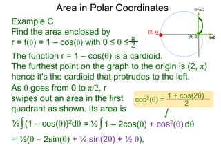 Example C.
Find the area enclosed by
r = f() = 1 – cos() with 0 ≤  ≤
π
2
(0, 0) =0
=π/2Area in Polar Coordinates
The function r = 1 – cos() is a cardioid.
The furthest point on the graph to the origin is (2, π)
hence it's the cardioid that protrudes to the left.
(2, π)
∫(1 – cos())2d½ ∫1 – 2cos() + cos2() d½=
= ½( – 2sin() + ¼ sin(2) + ½ ),
cos2() =
1 + cos(2)
2
As  goes from 0 to π/2, r
swipes out an area in the first
quadrant as shown. Its area is
 