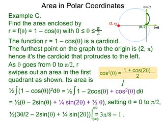 Example C.
Find the area enclosed by
r = f() = 1 – cos() with 0 ≤  ≤
π
2
(0, 0) =0
=π/2Area in Polar Coordinates
The function r = 1 – cos() is a cardioid.
The furthest point on the graph to the origin is (2, π)
hence it's the cardioid that protrudes to the left.
(2, π)
∫(1 – cos())2d½ ∫1 – 2cos() + cos2() d½
=0
= 3π/8 – 1 .
=
setting  = 0 to π/2,= ½( – 2sin() + ¼ sin(2) + ½ ),
½(3/2 – 2sin() + ¼ sin(2))
π/2
cos2() =
1 + cos(2)
2
As  goes from 0 to π/2, r
swipes out an area in the first
quadrant as shown. Its area is
 