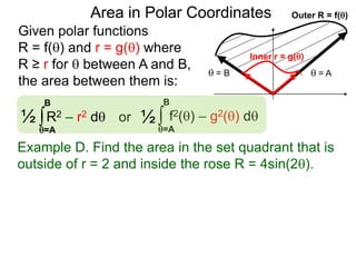 Given polar functions
R = f() and r = g() where
R ≥ r for  between A and B,
the area between them is:
Outer R = f()
 = A = B
Inner r = g()
Area in Polar Coordinates
∫ f2() – g2() dor
=A
B
∫R2 – r2 d½
=A
B
½
Example D. Find the area in the set quadrant that is
outside of r = 2 and inside the rose R = 4sin(2).
 