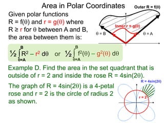 Given polar functions
R = f() and r = g() where
R ≥ r for  between A and B,
the area between them is:
Outer R = f()
 = A = B
Inner r = g()
Area in Polar Coordinates
∫ f2() – g2() dor
=A
B
∫R2 – r2 d½
=A
B
½
Example D. Find the area in the set quadrant that is
outside of r = 2 and inside the rose R = 4sin(2).
R = 4sin(2)
r = 2
The graph of R = 4sin(2) is a 4-petal
rose and r = 2 is the circle of radius 2
as shown.
 