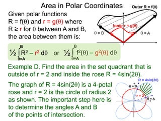 Given polar functions
R = f() and r = g() where
R ≥ r for  between A and B,
the area between them is:
Outer R = f()
 = A = B
Inner r = g()
Area in Polar Coordinates
∫ f2() – g2() dor
=A
B
∫R2 – r2 d½
=A
B
½
Example D. Find the area in the set quadrant that is
outside of r = 2 and inside the rose R = 4sin(2).
R = 4sin(2)
r = 2
The graph of R = 4sin(2) is a 4-petal
rose and r = 2 is the circle of radius 2
as shown. The important step here is
to determine the angles A and B
of the points of intersection.
 = A
 = B
 