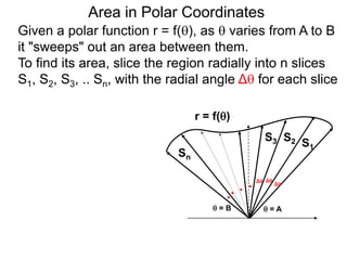 Area in Polar Coordinates
r = f()
 = A = B
S1
S2S3
Sn
Given a polar function r = f(), as  varies from A to B
it "sweeps" out an area between them.
To find its area, slice the region radially into n slices
S1, S2, S3, .. Sn, with the radial angle Δ for each slice
. Δ
Δ Δ
. .
.
 