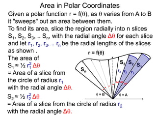Area in Polar Coordinates
Given a polar function r = f(), as  varies from A to B
it "sweeps" out an area between them.
To find its area, slice the region radially into n slices
S1, S2, S3, .. Sn, with the radial angle Δ for each slice
and let r1, r2, r3, .. rn be the radial lengths of the slices
as shown .
The area of
S1 ≈ ½ r1 Δ
= Area of a slice from
the circle of radius r1
with the radial angle Δ.
2
S2 ≈ ½ r2 Δ
= Area of a slice from the circle of radius r2
with the radial angle Δ.
2
r = f()
 = A = B
S1
S2S3
r1
r2
r3
Sn
. Δ
Δ Δ
. .
.
 