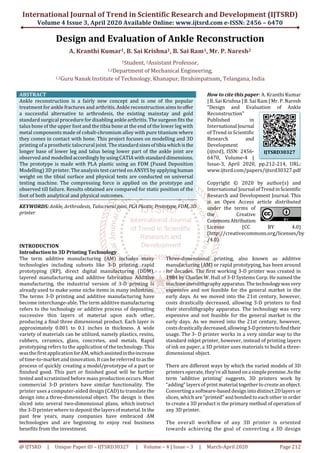 International Journal of Trend in Scientific Research and Development (IJTSRD)
Volume 4 Issue 3, April 2020 Available Online: www.ijtsrd.com e-ISSN: 2456 – 6470
@ IJTSRD | Unique Paper ID – IJTSRD30327 | Volume – 4 | Issue – 3 | March-April 2020 Page 212
Design and Evaluation of Ankle Reconstruction
A. Kranthi Kumar1, B. Sai Krishna1, B. Sai Ram1, Mr. P. Naresh2
1Student, 2Assistant Professor,
1,2Department of Mechanical Engineering,
1,2Guru Nanak Institute of Technology, Khanapur, Ibrahimpatnam, Telangana, India
ABSTRACT
Ankle reconstruction is a fairly new concept and is one of the popular
treatment for ankle fractures and arthritis. Ankle reconstruction aims tooffer
a successful alternative to arthrodesis, the existing mainstay and gold
standard surgical procedure for disabling ankle arthritis. The surgeon fits the
talus bone of the upper foot and the tibia bone at the end of the lower leg with
metal components made of cobalt-chromium alloy with pure titanium where
they comes in contact with bone. This project focuses on modelling and 3D
printing of a prosthetic talocrural joint. The standardsizesoftibia whichisthe
longer base of lower leg and talus being lower part of the ankle joint are
observed and modelledaccordinglybyusingCATIAwithstandarddimensions.
The prototype is made with PLA plastic using an FDM (Fused Deposition
Modelling) 3D printer. The analysis test carried on ANSYS by applying human
weight on the tibial surface and physical tests are conducted on universal
testing machine. The compressing force is applied on the prototype and
observed till failure. Results obtained are compared for static position of the
foot of both analytical and physical outcomes.
KEYWORDS: Ankle, Arthrodesis, Talocruraljoint, PLAPlastic, Prototype, FDM, 3D
printer
How to cite this paper: A. Kranthi Kumar
| B. Sai Krishna | B. Sai Ram | Mr. P. Naresh
"Design and Evaluation of Ankle
Reconstruction"
Published in
International Journal
of Trend in Scientific
Research and
Development
(ijtsrd), ISSN: 2456-
6470, Volume-4 |
Issue-3, April 2020, pp.212-214, URL:
www.ijtsrd.com/papers/ijtsrd30327.pdf
Copyright © 2020 by author(s) and
International Journal ofTrendinScientific
Research and Development Journal. This
is an Open Access article distributed
under the terms of
the Creative
CommonsAttribution
License (CC BY 4.0)
(http://creativecommons.org/licenses/by
/4.0)
INTRODUCTION
Introduction to 3D Printing Technology
The term additive manufacturing (AM) includes many
technologies including subsets like 3-D printing, rapid
prototyping (RP), direct digital manufacturing (DDM),
layered manufacturing and additive fabrication Additive
manufacturing, the industrial version of 3-D printing is
alreadyused to make some niche items in many industries.
The terms 3-D printing and additive manufacturing have
become interchange-able. The term additive manufacturing
refers to the technology or additive process of depositing
successive thin layers of material upon each other,
producing a final three dimensional product. Each layer is
approximately 0.001 to 0.1 inches in thickness. A wide
variety of materials can be utilized, namely plastics, resins,
rubbers, ceramics, glass, concretes, and metals. Rapid
prototyping refers to the application of the technology. This
wasthefirstapplicationforAM,whichassistedintheincrease
oftime-to-marketand innovation. Itcanbe referredtoasthe
process of quickly creating a model/prototype of a part or
finished good. This part or finished good will be further
tested and scrutinized before mass production occurs. Most
commercial 3-D printers have similar functionality. The
printer uses a computer-aided design (CAD) to translate the
design into a three-dimensional object. The design is then
sliced into several two-dimensional plans, which instruct
the 3-D printer where to deposit the layersofmaterial.Inthe
past few years, many companies have embraced AM
technologies and are beginning to enjoy real business
benefits from the investment.
Three-dimensional printing, also known as additive
manufacturing (AM) or rapid prototyping, has been around
for decades. The first working 3-D printer was created in
1984 by Charles W. Hull of 3-D Systems Corp. He named the
machinesterolithgraphyapparatus.Thetechnologywasvery
expensive and not feasible for the general market in the
early days. As we moved into the 21st century, however,
costs drastically decreased, allowing 3-D printers to find
their sterolithgraphy apparatus. The technology was very
expensive and not feasible for the general market in the
early days. As we moved into the 21st century, however,
costsdrasticallydecreased,allowing3-Dprinterstofindtheir
usage. The 3- D printer works in a very similar way to the
standard inkjet printer, however, instead of printing layers
of ink on paper, a 3D printer uses materials to build a three-
dimensional object.
There are different ways by which the varied models of 3D
printers operate, they’re all basedonasimplepremise.Asthe
term ‘additive printing’ suggests, 3D printers work by
“adding” layers of print material together to create an object.
Convertinga software-based design intodistinct2Dlayersor
slices, which are “printed” and bonded to each other in order
to create a 3D product is the primary method of operation of
any 3D printer.
The overall workflow of any 3D printer is oriented
towards achieving the goal of converting a 3D design
IJTSRD30327
 
