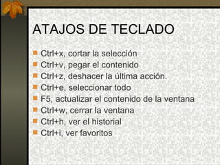 ATAJOS DE TECLADO Ctrl+x, cortar la selección Ctrl+v, pegar el contenido Ctrl+z, deshacer la última acción. Ctrl+e, seleccionar todo F5, actualizar el contenido de la ventana Ctrl+w, cerrar la ventana Ctrl+h, ver el historial Ctrl+i, ver favoritos