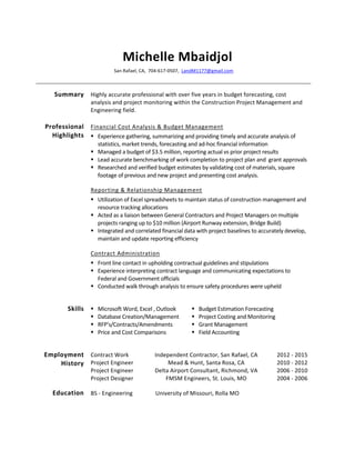 Michelle	
  Mbaidjol	
  
San	
  Rafael,	
  CA,	
  	
  704-­‐617-­‐0507,	
  	
  LandM1177@gmail.com	
  	
  
	
  
Summary	
   Highly	
  accurate	
  professional	
  with	
  over	
  five	
  years	
  in	
  budget	
  forecasting,	
  cost	
  
analysis	
  and	
  project	
  monitoring	
  within	
  the	
  Construction	
  Project	
  Management	
  and	
  
Engineering	
  field.	
  	
  
Professional	
  
Highlights	
  
Financial	
  Cost	
  Analysis	
  &	
  Budget	
  Management	
  	
  
 Experience	
  gathering,	
  summarizing	
  and	
  providing	
  timely	
  and	
  accurate	
  analysis	
  of	
  
statistics,	
  market	
  trends,	
  forecasting	
  and	
  ad-­‐hoc	
  financial	
  information	
  	
  
 Managed	
  a	
  budget	
  of	
  $3.5	
  million,	
  reporting	
  actual	
  vs	
  prior	
  project	
  results	
  	
  	
  
 Lead	
  accurate	
  benchmarking	
  of	
  work	
  completion	
  to	
  project	
  plan	
  and	
  	
  grant	
  approvals	
  
 Researched	
  and	
  verified	
  budget	
  estimates	
  by	
  validating	
  cost	
  of	
  materials,	
  square	
  
footage	
  of	
  previous	
  and	
  new	
  project	
  and	
  presenting	
  cost	
  analysis.	
  	
  	
  
Reporting	
  &	
  Relationship	
  Management	
  	
  
 Utilization	
  of	
  Excel	
  spreadsheets	
  to	
  maintain	
  status	
  of	
  construction	
  management	
  and	
  
resource	
  tracking	
  allocations	
  	
  
 Acted	
  as	
  a	
  liaison	
  between	
  General	
  Contractors	
  and	
  Project	
  Managers	
  on	
  multiple	
  
projects	
  ranging	
  up	
  to	
  $10	
  million	
  (Airport	
  Runway	
  extension,	
  Bridge	
  Build)	
  
 Integrated	
  and	
  correlated	
  financial	
  data	
  with	
  project	
  baselines	
  to	
  accurately	
  develop,	
  
maintain	
  and	
  update	
  reporting	
  efficiency	
  	
  
Contract	
  Administration	
  	
  
 Front	
  line	
  contact	
  in	
  upholding	
  contractual	
  guidelines	
  and	
  stipulations	
  
 Experience	
  interpreting	
  contract	
  language	
  and	
  communicating	
  expectations	
  to	
  
Federal	
  and	
  Government	
  officials	
  	
  
 Conducted	
  walk	
  through	
  analysis	
  to	
  ensure	
  safety	
  procedures	
  were	
  upheld	
  	
  
	
  
Skills	
    Microsoft	
  Word,	
  Excel	
  ,	
  Outlook	
  	
  
 Database	
  Creation/Management	
  
 RFP’s/Contracts/Amendments	
  	
  
 Price	
  and	
  Cost	
  Comparisons	
  	
  
	
  
 Budget	
  Estimation	
  Forecasting	
  	
  
 Project	
  Costing	
  and	
  Monitoring	
  	
  
 Grant	
  Management	
  	
  
 Field	
  Accounting	
  
	
  
Contract	
  Work	
   Independent	
  Contractor,	
  San	
  Rafael,	
  CA	
   2012	
  -­‐	
  2015	
  
Project	
  Engineer	
   Mead	
  &	
  Hunt,	
  Santa	
  Rosa,	
  CA	
   2010	
  -­‐	
  2012	
  
Project	
  Engineer	
   Delta	
  Airport	
  Consultant,	
  Richmond,	
  VA	
   2006	
  -­‐	
  2010	
  
Employment	
  
History	
  
Project	
  Designer	
   FMSM	
  Engineers,	
  St.	
  Louis,	
  MO	
   2004	
  -­‐	
  2006	
  
Education	
   BS	
  -­‐	
  Engineering	
   University	
  of	
  Missouri,	
  Rolla	
  MO	
   	
  
 