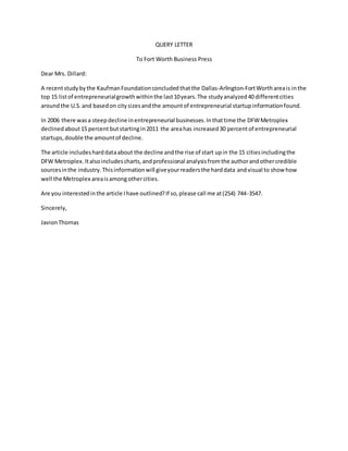 QUERY LETTER 
To Fort Worth Business Press 
Dear Mrs. Dillard: 
A recent study by the Kaufman Foundation concluded that the Dallas-Arlington-Fort Worth area is in the 
top 15 list of entrepreneurial growth within the last 10 years. The study analyzed 40 different cities 
around the U.S. and based on city sizes and the amount of entrepreneurial startup information found. 
In 2006 there was a steep decline in entrepreneurial businesses. In that time the DFW Metroplex 
declined about 15 percent but starting in 2011 the area has increased 30 percent of entrepreneurial 
startups, double the amount of decline. 
The article includes hard data about the decline and the rise of start up in the 15 cities including the 
DFW Metroplex. It also includes charts, and professional analysis from the author and other credible 
sources in the industry. This information will give your readers the hard data and visual to show how 
well the Metroplex area is among other cities. 
Are you interested in the article I have outlined? If so, please call me at (254) 744-3547. 
Sincerely, 
Javion Thomas 
