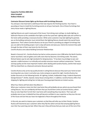 Copywriter Portfolio 2009-2013
Adam Campbell
Redboar Media LLC
Contractor Discount Center lights up the House with Furnishings Discounts
You and your crew have built a solid house that now requires the finishing touches. Your heart is
pounding on how to install the furnishing accents on all your hard work. One of those furnishings that
every house needs is lighting fixtures.
Lighting fixtures are used in every part of the house: from dining room ceilings, to studio lighting, to
bathroom fixtures to the candelabra that lights up the four post bed. Lighting adds style and comfort to
the home while providing a necessary function. While some customers may take lighting for granted,
you as the building contractor must remind them that lighting fixtures should match the overall home
appearance. That’s where Carolina Rustica can be your friend in providing you elegant furnishings that
you can add to the building project. Such a step will excite and wow your clients the moment they walk
through the door of their new home for the first time.
Carolina Rustica cares about Building Contractor Relationships
Based in Concord, N.C., Carolina Rustica has had an online presence since 1998 when the North Carolina
owner launched a new art gallery and crafts store that has become a furnishing outlet. The owner,
Richard Sexton says he sets high standards for doing business: “It has been my privilege to own and
operate a viable business in an ethically and socially-conscious manner without compromise.” Fairness
and top quality are the most important matters when dealing with Carolina Rustica, and for that reason
CDC has listed them as a featured contractor discount partner.
Carolina Rustica only carries top quality brands in ceiling fixtures because they want your home to look
stunning when you move in and when you invite company to spend the night. Carolina Rustica has
builder discounts on the following brands: AF Lighting, Corbett, Hubbardton Forge, Frederick Raymond,
George Kovoacs™, Kichler, Quoizel, Savoy House among others. In addition, Carolina Rustica offers free
shipping for lighting and ceiling fans to help your housing project become an instant success.
What Your Clients will Feel when they Move In
When your customers move into their new home they will probably ask you where you purchased their
ceiling fixtures. You can confidently tell them that you found them online at Carolina Rustica, where
they can also help them furnish their new home with everything they may desire. Their eyes will
probably stare at you in disbelief but they will become confident in your expertise as they tour the rest
of the house and see that you have not neglected a fixture throughout the house.
In the end, you want to impress your customers so that they will refer you to their friends. Carolina
Rustica will mesmerize your customers when they flip the switch and see that amazing lighting fixture
over their four post king size bed. When they see it they will know that you took care of the rest of the
 