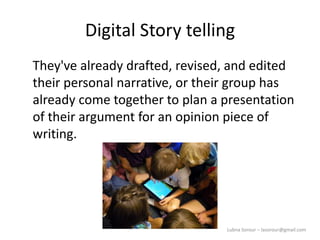 Lubna Sorour – lasorour@gmail.com
Digital Story telling
They've already drafted, revised, and edited
their personal narrative, or their group has
already come together to plan a presentation
of their argument for an opinion piece of
writing.
 