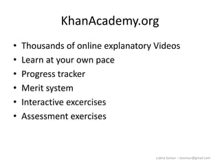 Lubna Sorour – lasorour@gmail.com
KhanAcademy.org
• Thousands of online explanatory Videos
• Learn at your own pace
• Progress tracker
• Merit system
• Interactive excercises
• Assessment exercises
 