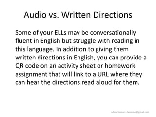 Lubna Sorour – lasorour@gmail.com
Audio vs. Written Directions
Some of your ELLs may be conversationally
fluent in English but struggle with reading in
this language. In addition to giving them
written directions in English, you can provide a
QR code on an activity sheet or homework
assignment that will link to a URL where they
can hear the directions read aloud for them.
 