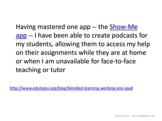 Lubna Sorour – lasorour@gmail.com
Having mastered one app -- the Show-Me
app -- I have been able to create podcasts for
my students, allowing them to access my help
on their assignments while they are at home
or when I am unavailable for face-to-face
teaching or tutor
http://www.edutopia.org/blog/blended-learning-working-one-ipad
 